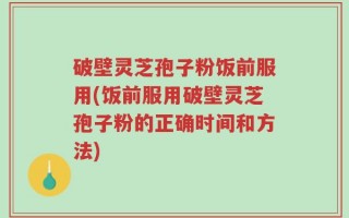 破壁灵芝孢子粉饭前服用(饭前服用破壁灵芝孢子粉的正确时间和方法)