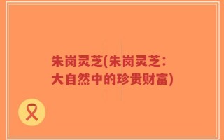 朱岗灵芝(朱岗灵芝：大自然中的珍贵财富)