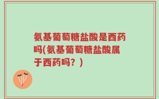 氨基葡萄糖盐酸是西药吗(氨基葡萄糖盐酸属于西药吗？)