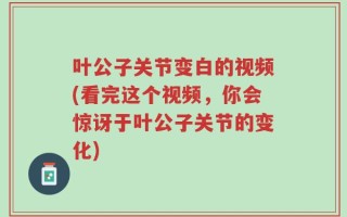 叶公子关节变白的视频(看完这个视频，你会惊讶于叶公子关节的变化)