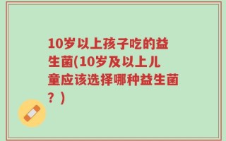 10岁以上孩子吃的益生菌(10岁及以上儿童应该选择哪种益生菌？)