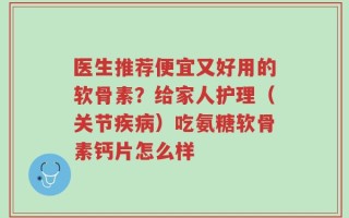 医生推荐便宜又好用的软骨素？给家人护理（关节疾病）吃氨糖软骨素钙片怎么样