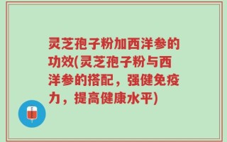 灵芝孢子粉加西洋参的功效(灵芝孢子粉与西洋参的搭配，强健免疫力，提高健康水平)