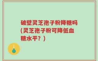 破壁灵芝孢子粉降糖吗(灵芝孢子粉可降低血糖水平？)