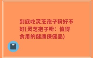 到底吃灵芝孢子粉好不好(灵芝孢子粉：值得食用的健康保健品)