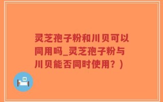 灵芝孢子粉和川贝可以同用吗_灵芝孢子粉与川贝能否同时使用？)