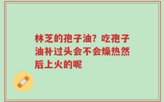 林芝的孢子油？吃孢子油补过头会不会燥热然后上火的呢