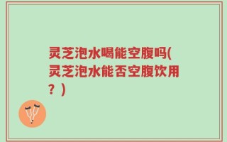 灵芝泡水喝能空腹吗(灵芝泡水能否空腹饮用？)