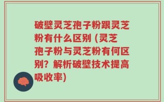 破壁灵芝孢子粉跟灵芝粉有什么区别 (灵芝孢子粉与灵芝粉有何区别？解析破壁技术提高吸收率)
