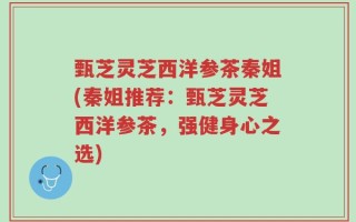 甄芝灵芝西洋参茶秦姐(秦姐推荐：甄芝灵芝西洋参茶，强健身心之选)