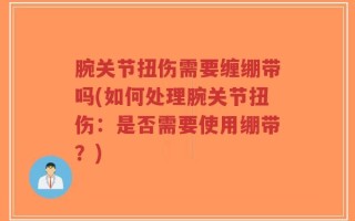 腕关节扭伤需要缠绷带吗(如何处理腕关节扭伤：是否需要使用绷带？)