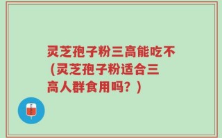 灵芝孢子粉三高能吃不 (灵芝孢子粉适合三高人群食用吗？)