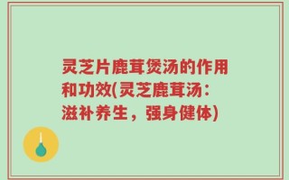 灵芝片鹿茸煲汤的作用和功效(灵芝鹿茸汤：滋补养生，强身健体)