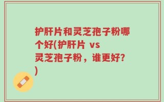 护肝片和灵芝孢子粉哪个好(护肝片 vs 灵芝孢子粉，谁更好？)