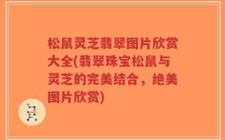 松鼠灵芝翡翠图片欣赏大全(翡翠珠宝松鼠与灵芝的完美结合，绝美图片欣赏)