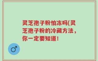 灵芝孢子粉怕冻吗(灵芝孢子粉的冷藏方法，你一定要知道！