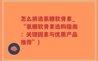 怎么挑选氨糖软骨素_“氨糖软骨素选购指南：关键因素与优质产品推荐”)