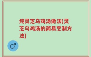 炖灵芝乌鸡汤做法(灵芝乌鸡汤的简易烹制方法)