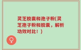 灵芝胶囊和孢子粉(灵芝孢子粉和胶囊，解析功效对比！)