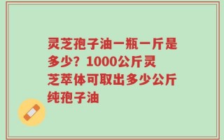 灵芝孢子油一瓶一斤是多少？1000公斤灵芝萃体可取出多少公斤纯孢子油