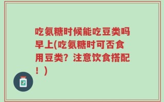 吃氨糖时候能吃豆类吗早上(吃氨糖时可否食用豆类？注意饮食搭配！)