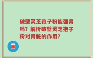 破壁灵芝孢子粉能强肾吗？解析破壁灵芝孢子粉对肾脏的作用？