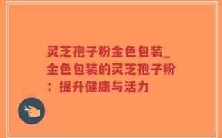 灵芝孢子粉金色包装_金色包装的灵芝孢子粉：提升健康与活力