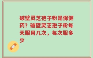 破壁灵芝孢子粉是保健药？破壁灵芝孢子粉每天服用几次，每次服多少