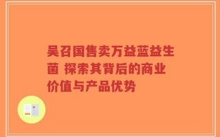 吴召国售卖万益蓝益生菌 探索其背后的商业价值与产品优势