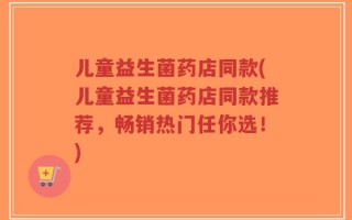 儿童益生菌药店同款(儿童益生菌药店同款推荐，畅销热门任你选！)