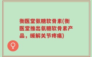 衡医堂氨糖软骨素(衡医堂推出氨糖软骨素产品，缓解关节疼痛)