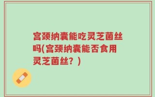 宫颈纳囊能吃灵芝菌丝吗(宫颈纳囊能否食用灵芝菌丝？)