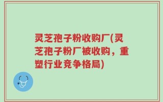 灵芝孢子粉收购厂(灵芝孢子粉厂被收购，重塑行业竞争格局)