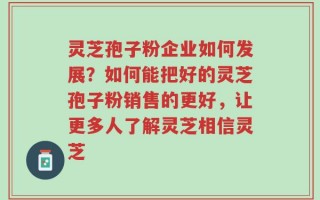 灵芝孢子粉企业如何发展？如何能把好的灵芝孢子粉销售的更好，让更多人了解灵芝相信灵芝