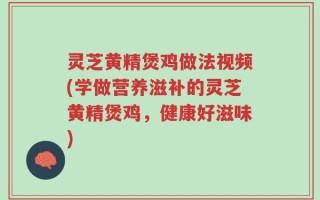 灵芝黄精煲鸡做法视频(学做营养滋补的灵芝黄精煲鸡，健康好滋味)