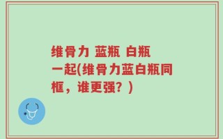 维骨力 蓝瓶 白瓶 一起(维骨力蓝白瓶同框，谁更强？)