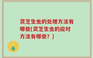 灵芝生虫的处理方法有哪些(灵芝生虫的应对方法有哪些？)