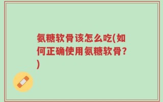 氨糖软骨该怎么吃(如何正确使用氨糖软骨？)