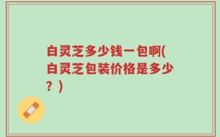白灵芝多少钱一包啊(白灵芝包装价格是多少？)
