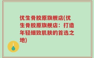 优生骨胶原旗舰店(优生骨胶原旗舰店：打造年轻细致肌肤的首选之地)