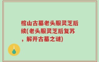 棺山古墓老头服灵芝后续(老头服灵芝后复苏，解开古墓之谜)