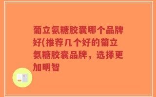 葡立氨糖胶囊哪个品牌好(推荐几个好的葡立氨糖胶囊品牌，选择更加明智