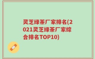 灵芝绿茶厂家排名(2021灵芝绿茶厂家综合排名TOP10)