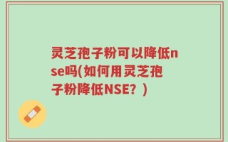 灵芝孢子粉可以降低nse吗(如何用灵芝孢子粉降低NSE？)