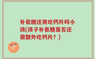 补氨糖还用吃钙片吗小孩(孩子补氨糖是否还需额外吃钙片？)