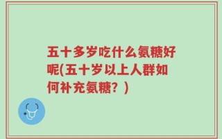 五十多岁吃什么氨糖好呢(五十岁以上人群如何补充氨糖？)