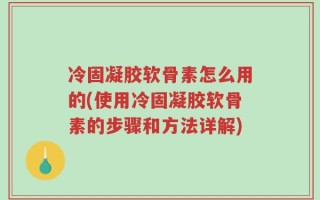 冷固凝胶软骨素怎么用的(使用冷固凝胶软骨素的步骤和方法详解)