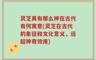 灵芝真有那么神在古代有何寓意(灵芝在古代的象征和文化意义，远超神奇效用)