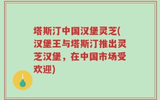 塔斯汀中国汉堡灵芝(汉堡王与塔斯汀推出灵芝汉堡，在中国市场受欢迎)