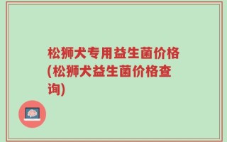 松狮犬专用益生菌价格(松狮犬益生菌价格查询)